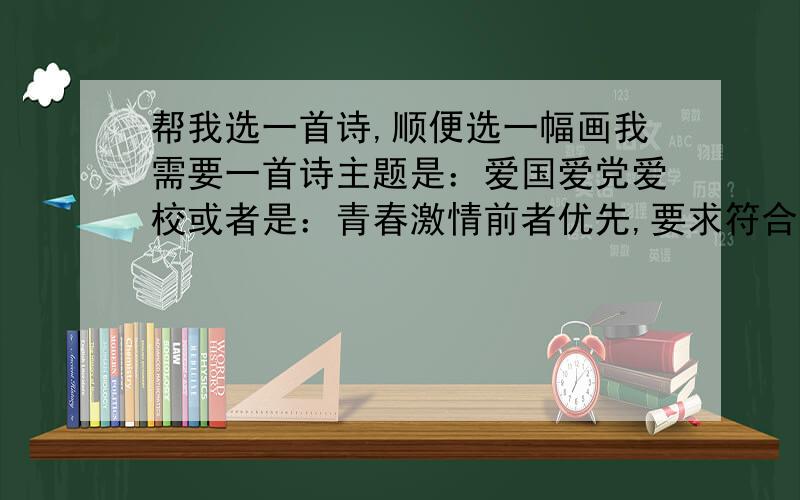 帮我选一首诗,顺便选一幅画我需要一首诗主题是：爱国爱党爱校或者是：青春激情前者优先,要求符合主题,例如第一个,同时符合爱国爱党爱校,内容不能太少,要有感情的,要文笔极好的,另外