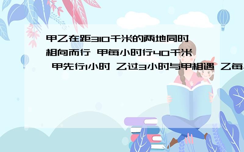 甲乙在距310千米的两地同时相向而行 甲每小时行40千米 甲先行1小时 乙过3小时与甲相遇 乙每小时行多少千