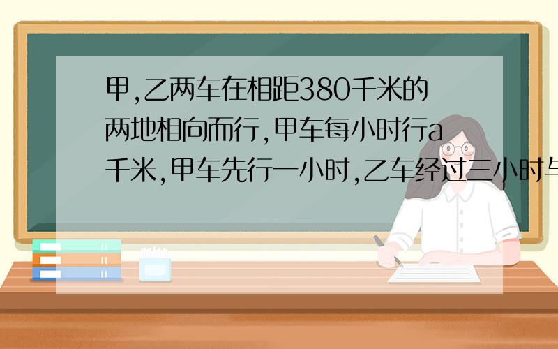 甲,乙两车在相距380千米的两地相向而行,甲车每小时行a千米,甲车先行一小时,乙车经过三小时与甲车相遇,则乙车每小时行（ ）千米.明天我就要交了,请你们快点给我回答,