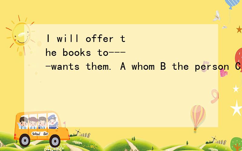 I will offer the books to----wants them. A whom B the person C whoever D no matter how答案是C,但我需要知道具体的解答,A B D为何错!谢谢!非常感谢!