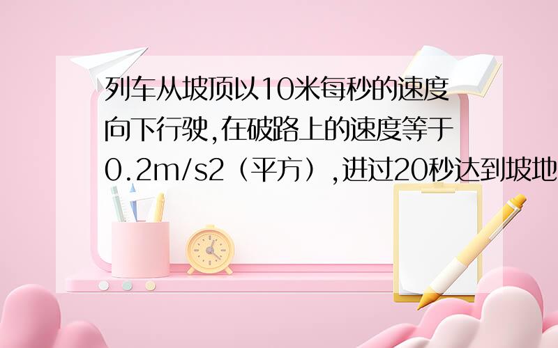 列车从坡顶以10米每秒的速度向下行驶,在破路上的速度等于0.2m/s2（平方）,进过20秒达到坡地求（1）达到坡地的速度（2）坡路的长度