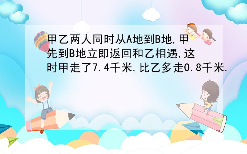 甲乙两人同时从A地到B地,甲先到B地立即返回和乙相遇,这时甲走了7.4千米,比乙多走0.8千米.