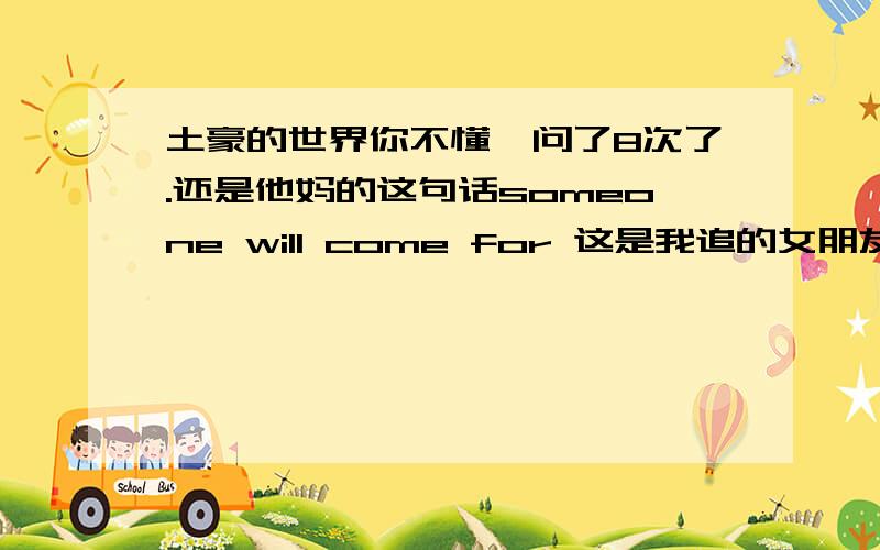 土豪的世界你不懂,问了8次了.还是他妈的这句话someone will come for 这是我追的女朋友刚发的说说,是不是代表她在对自己说,终究某个人会为你而来…他妈的你们怎么都说她拒绝我.那是她对自己