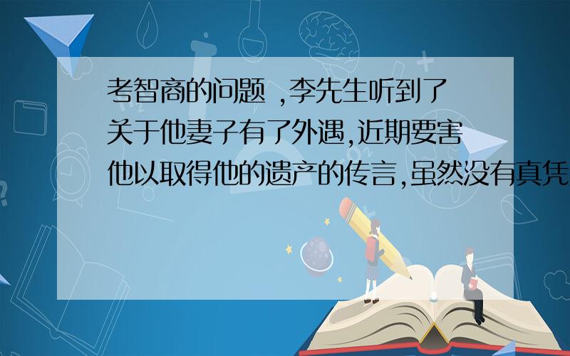 考智商的问题 ,李先生听到了关于他妻子有了外遇,近期要害他以取得他的遗产的传言,虽然没有真凭实据,但从此后他对他的妻子有所戒备.妻子也觉得李先生最近对她疏远了很多.两人还为此吵