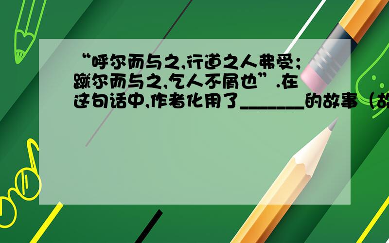 “呼尔而与之,行道之人弗受；蹴尔而与之,乞人不屑也”.在这句话中,作者化用了_______的故事（故事名称）.历史人物_________也是这样的人.