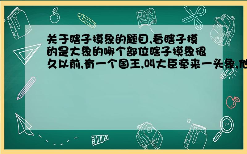 关于瞎子摸象的题目,看瞎子摸的是大象的哪个部位瞎子摸象很久以前,有一个国王,叫大臣牵来一头象,他让六个瞎子摸一摸,然后说象的样子.六个瞎子认真地摸了摸大象,争先恐后地要求说出大