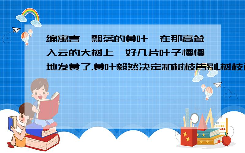 编寓言《飘落的黄叶》在那高耸入云的大树上,好几片叶子慢慢地发黄了.黄叶毅然决定和树枝告别.树枝对黄叶说：“我们在一起相处得很好啊,你为什么要离开这里呢?”_____________________________