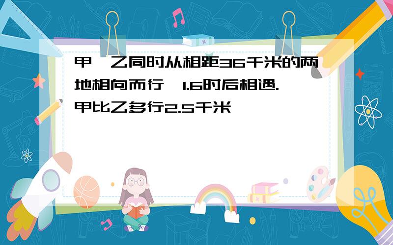 甲、乙同时从相距36千米的两地相向而行,1.6时后相遇.甲比乙多行2.5千米,