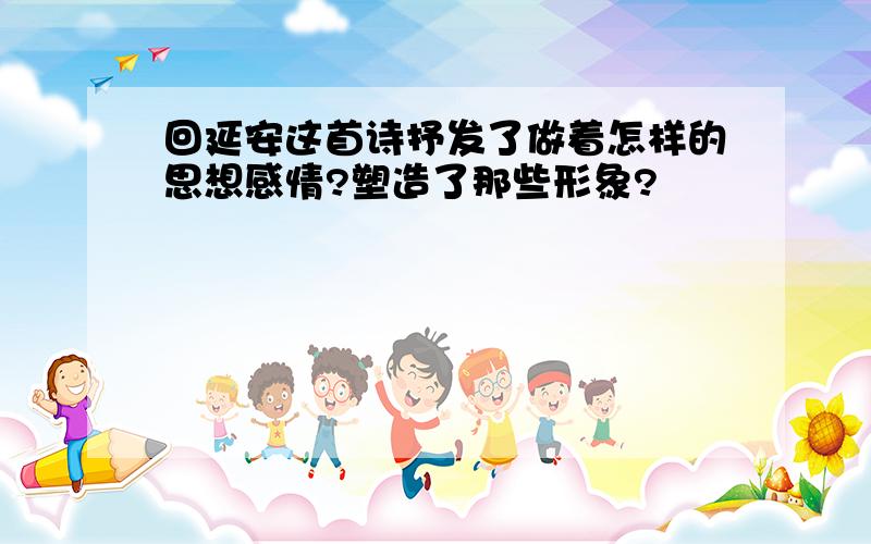 回延安这首诗抒发了做着怎样的思想感情?塑造了那些形象?