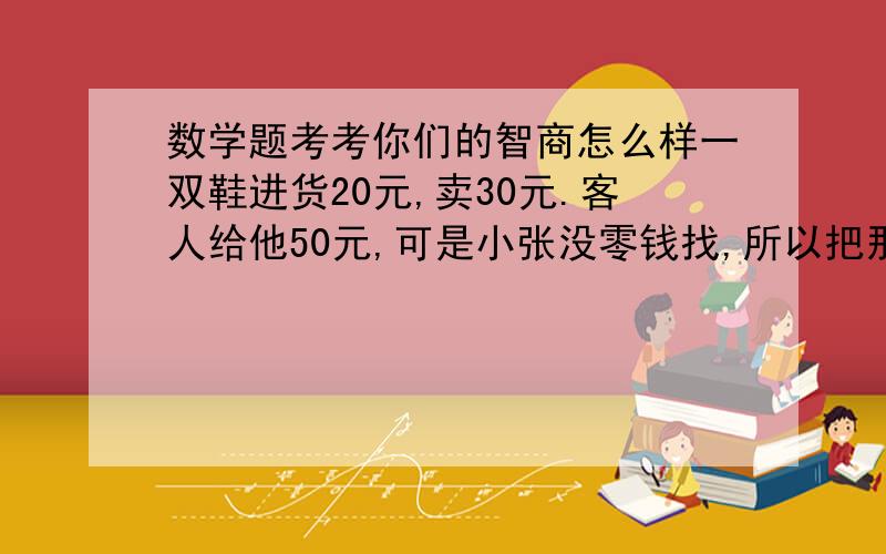 数学题考考你们的智商怎么样一双鞋进货20元,卖30元.客人给他50元,可是小张没零钱找,所以把那50元拿去邻居换了五张10元的,找回给客人20元.后来邻居发现那50元是假的,小张不得不赔偿邻居50