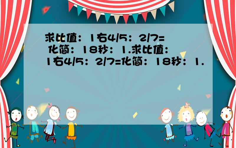 求比值：1右4/5：2/7= 化简：18秒：1.求比值：1右4/5：2/7=化简：18秒：1.