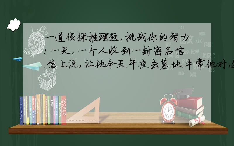 一道侦探推理题,挑战你的智力!一天,一个人收到一封密名信.信上说,让他今天午夜去墓地.平常他对这种事一般都是不予理睬的,但是他今天正好没事,于是就来到了墓地.在路上他一边走一边看