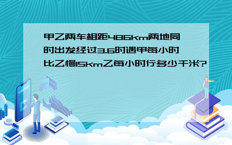 甲乙两车相距486km两地同时出发经过3.6时遇甲每小时比乙慢15km乙每小时行多少千米?