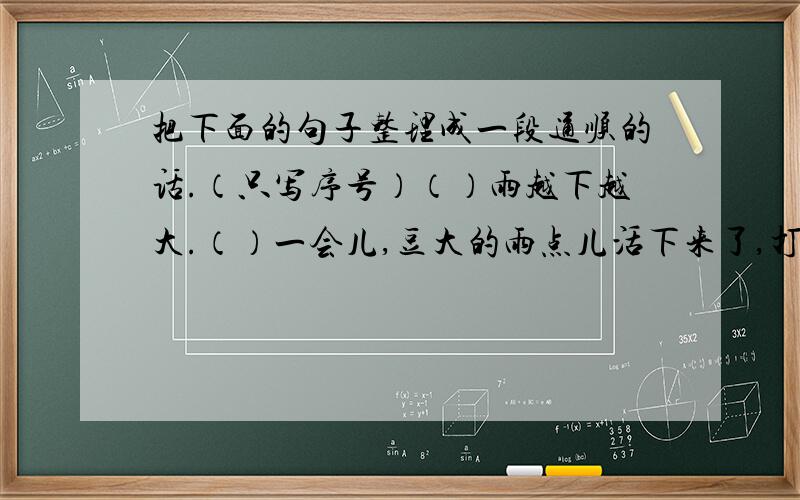 把下面的句子整理成一段通顺的话.（只写序号）（）雨越下越大.（）一会儿,豆大的雨点儿活下来了,打在玻璃窗上“啪啪”直响.（）雨落在对面屋顶的瓦片上,溅起一朵朵水花,像一层薄烟笼