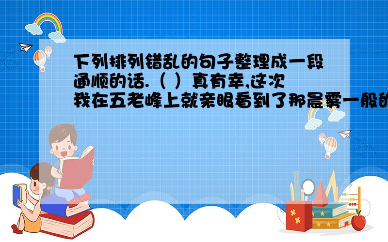 下列排列错乱的句子整理成一段通顺的话.（ ）真有幸,这次我在五老峰上就亲眼看到了那晨雾一般的云( )它们时而散得很快,被风一吹,立即毫无规律地舞动着,盘旋着（ ）庐山素以他的美丽和