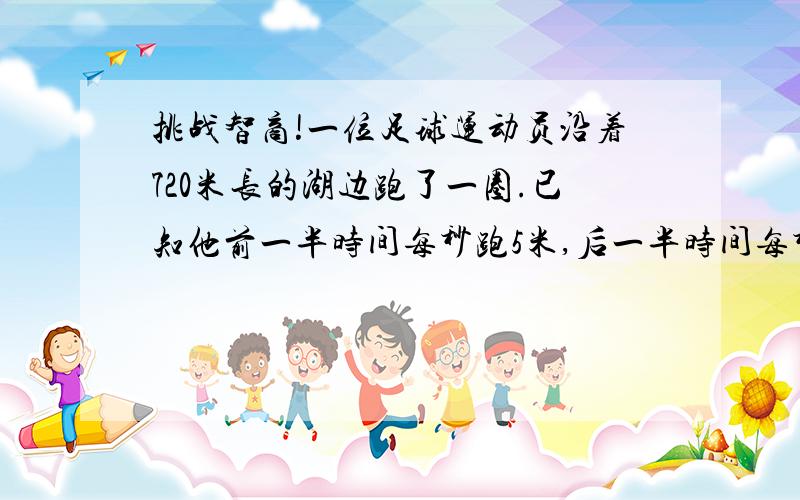 挑战智商!一位足球运动员沿着720米长的湖边跑了一圈.已知他前一半时间每秒跑5米,后一半时间每秒跑4米,那么他跑后一半路程用了多少秒?设一共用了t秒…得4*t/2+5*t/2=720.解得t=160.则她用5的速