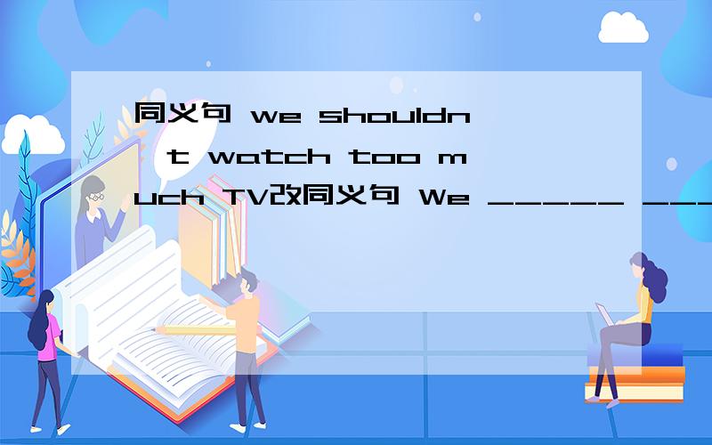 同义句 we shouldn't watch too much TV改同义句 We _____ ______watch too much TV.填什么