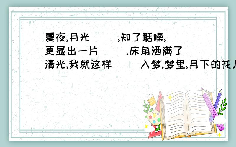 夏夜,月光( ),知了聒噪,更显出一片( ).床角洒满了清光,我就这样( )入梦.梦里,月下的花儿芬芳四溢.A皎洁 安宁 香甜 B洁净 安宁 恬淡C皎洁 寂静 香甜 D洁净 寂静 恬淡 请说明理由