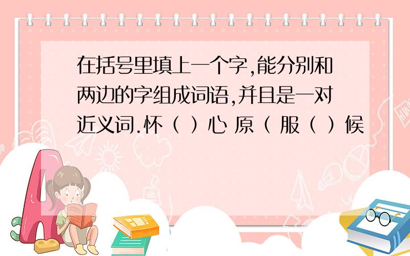 在括号里填上一个字,能分别和两边的字组成词语,并且是一对近义词.怀（ ）心 原（ 服（ ）候