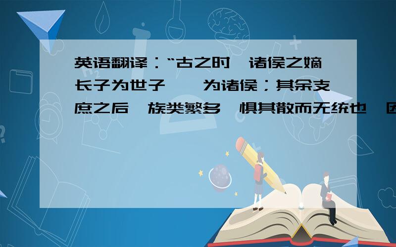 英语翻译：“古之时,诸侯之嫡长子为世子,嗣为诸侯；其余支庶之后,族类繁多,惧其散而无统也,因制为大宗小宗之法.”