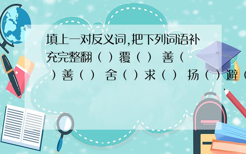 填上一对反义词,把下列词语补充完整翻（ ）覆（ ） 善（ ）善（ ） 舍（ ）求（ ） 扬（ ）避（ ） 凶（ ）吉（ ）