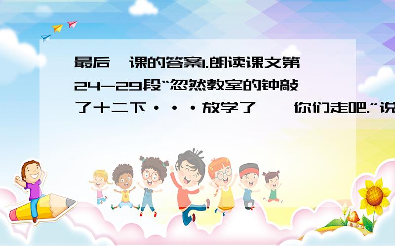 最后一课的答案1.朗读课文第24-29段“忽然教室的钟敲了十二下···放学了——你们走吧.”说说第26段钟“他说不下去了”和第29段