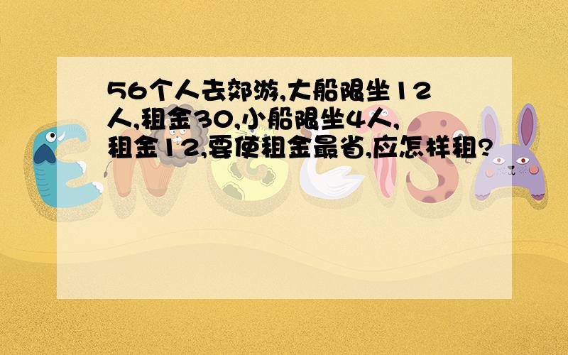 56个人去郊游,大船限坐12人,租金30,小船限坐4人,租金12,要使租金最省,应怎样租?