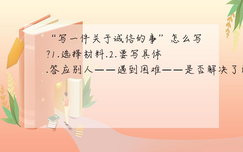 “写一件关于诚信的事”怎么写?1.选择材料.2.要写具体.答应别人——遇到困难——是否解决了问题 3.要写出自己的想法和感受.另外,在 描述的过程中,可以适当地使用平时积累的有关诚信的