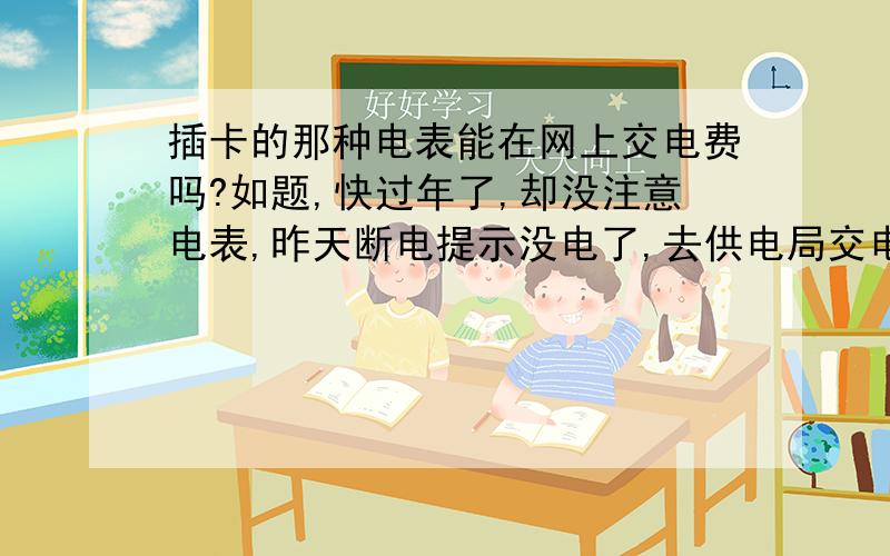 插卡的那种电表能在网上交电费吗?如题,快过年了,却没注意电表,昨天断电提示没电了,去供电局交电费,供电局员工放寒假关门了,十几度电要用过年啊,是过年估计不够用,电表是插卡的那种,能