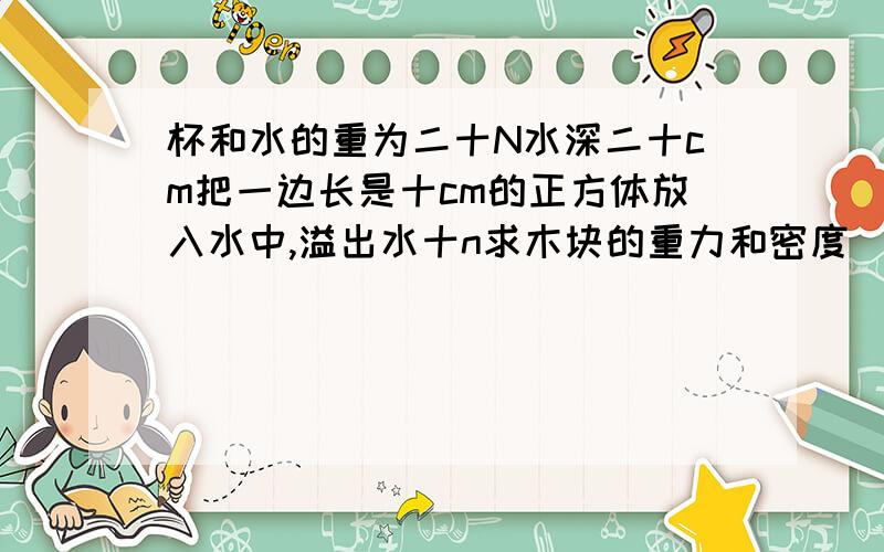 杯和水的重为二十N水深二十cm把一边长是十cm的正方体放入水中,溢出水十n求木块的重力和密度