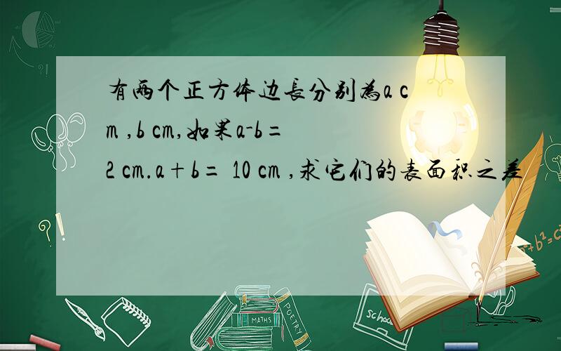 有两个正方体边长分别为a cm ,b cm,如果a-b=2 cm.a+b= 10 cm ,求它们的表面积之差