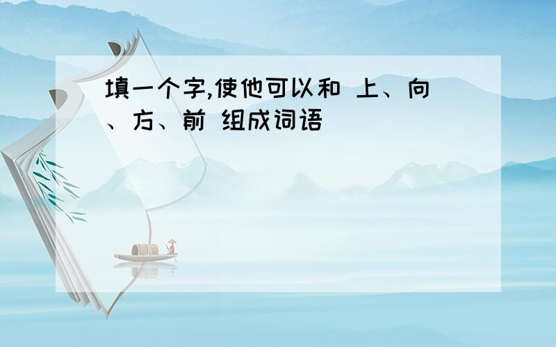 填一个字,使他可以和 上、向、方、前 组成词语