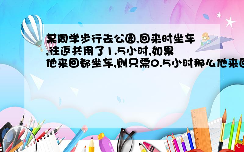 某同学步行去公园,回来时坐车,往返共用了1.5小时,如果他来回都坐车,则只需0.5小时那么他来回都步行,需用多少小时?