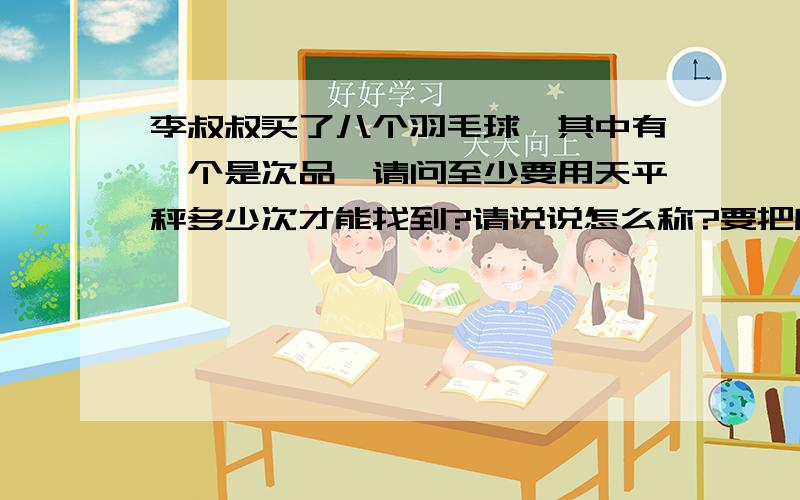 李叔叔买了八个羽毛球,其中有一个是次品,请问至少要用天平秤多少次才能找到?请说说怎么称?要把所有方法所称的次数全部列举出来.如：如果是九个羽毛球可以称多少次?（4,4,1）3次（3,3,3