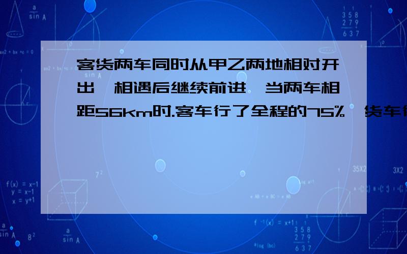 客货两车同时从甲乙两地相对开出,相遇后继续前进,当两车相距56km时.客车行了全程的75%,货车行了全程的5分之3.甲乙两地相距多少千米?是160km么。