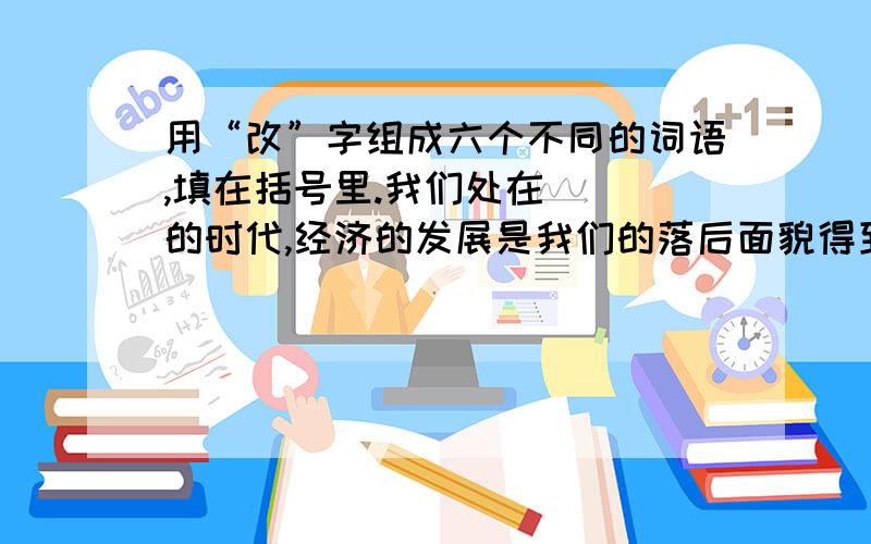 用“改”字组成六个不同的词语,填在括号里.我们处在（ ）的时代,经济的发展是我们的落后面貌得到（ ）,生活不断（ ）.他意识到自己的不足,马上（ ）错误,对种植技术进行（ ）,使土壤得