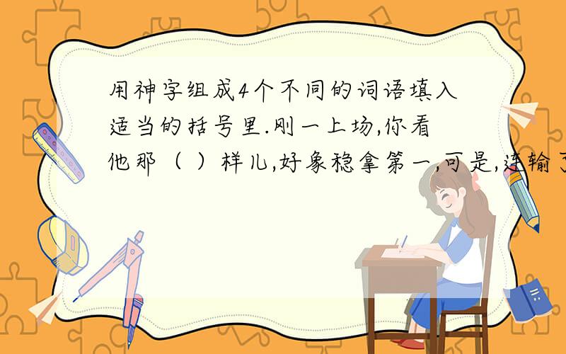 用神字组成4个不同的词语填入适当的括号里.刚一上场,你看他那（ ）样儿,好象稳拿第一,可是,连输了几个球后,（ ）就有些慌张了.下半场一开始,虽然（ ）恢复了正常,但最终还是丢了关键的