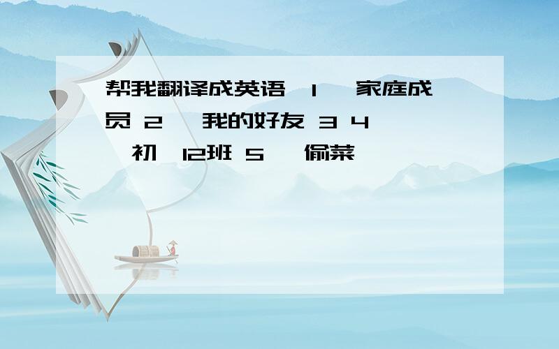 帮我翻译成英语,1 、家庭成员 2 、我的好友 3 4 、初一12班 5 、偷菜