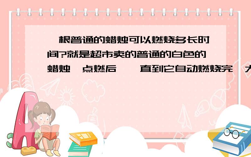 一根普通的蜡烛可以燃烧多长时间?就是超市卖的普通的白色的蜡烛,点燃后,一直到它自动燃烧完,大概需要多长时间?我想借此来推算下我那些蜡烛的寿命.