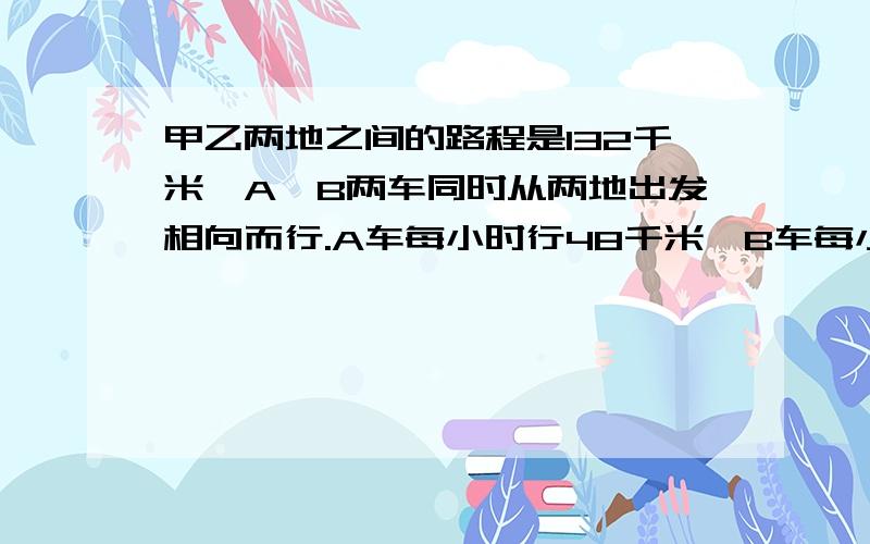 甲乙两地之间的路程是132千米,A、B两车同时从两地出发相向而行.A车每小时行48千米,B车每小时行36千米,写出全过程,要看的懂.