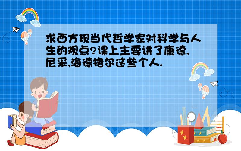 求西方现当代哲学家对科学与人生的观点?课上主要讲了康德,尼采,海德格尔这些个人.