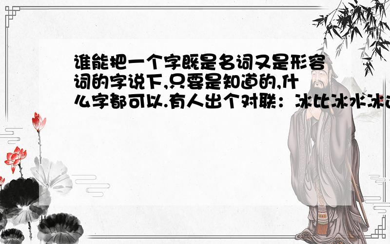 谁能把一个字既是名词又是形容词的字说下,只要是知道的,什么字都可以.有人出个对联：冰比冰水冰这个上联1-3-5字是同字,前面是名词,后面是形容词.帮对下也行.不仅1-3-5是同字，第4字也是