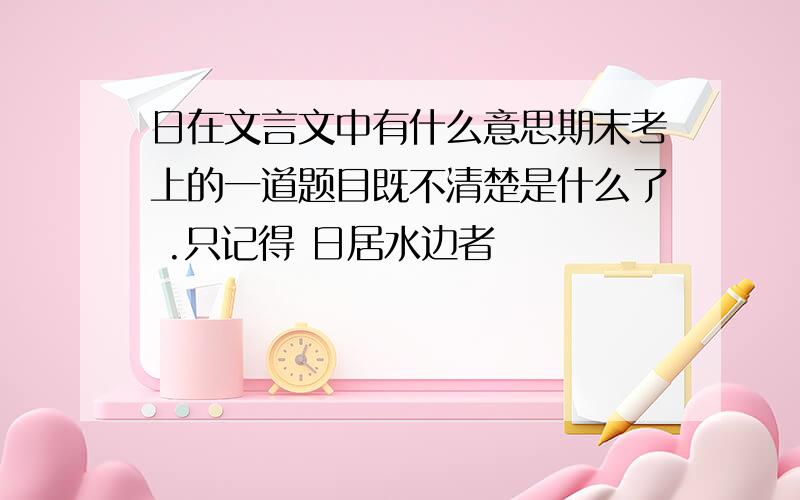 日在文言文中有什么意思期末考上的一道题目既不清楚是什么了 .只记得 日居水边者