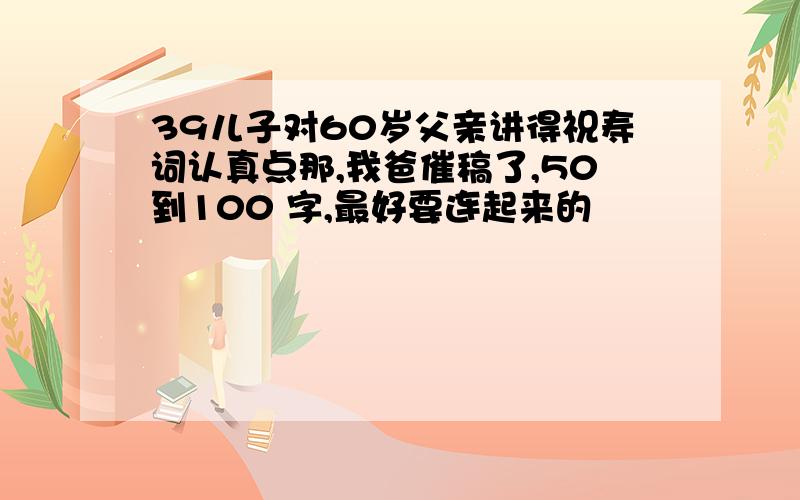 39儿子对60岁父亲讲得祝寿词认真点那,我爸催稿了,50到100 字,最好要连起来的