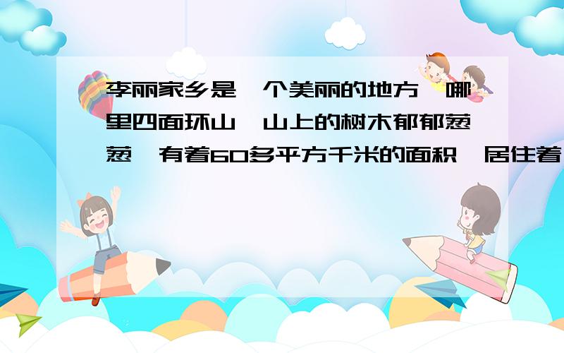 李丽家乡是一个美丽的地方,哪里四面环山,山上的树木郁郁葱葱,有着60多平方千米的面积,居住着一万多村民.为了使家乡更美好,他们每天工作着终于,家乡与外界相连的公路更宽了,上山的树木