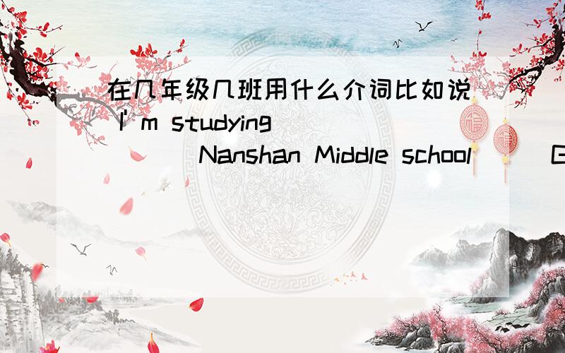 在几年级几班用什么介词比如说 I' m studying __  Nanshan Middle school __ Grade nine, class one.(横线上填写介词,拜托了 很急）