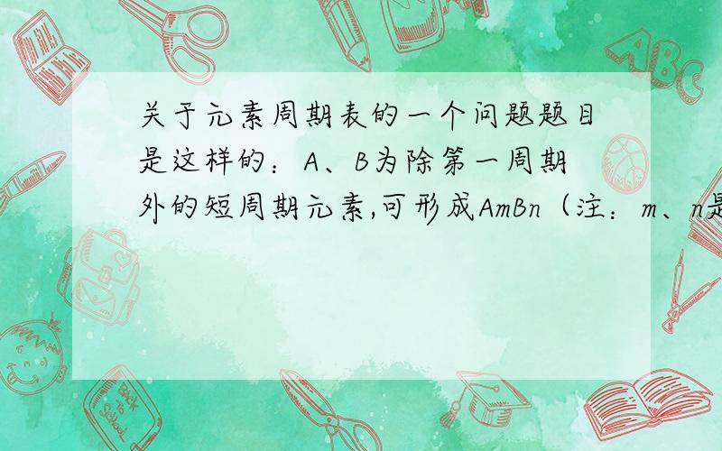 关于元素周期表的一个问题题目是这样的：A、B为除第一周期外的短周期元素,可形成AmBn（注：m、n是A、B右下角的数字）离子化合物,其离子均满足稀有气体原子的稳定结构,若A的核电荷数为a,