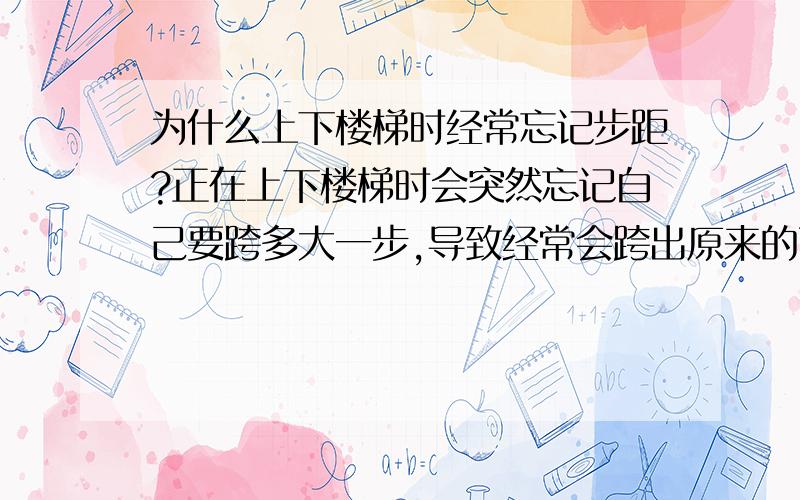 为什么上下楼梯时经常忘记步距?正在上下楼梯时会突然忘记自己要跨多大一步,导致经常会跨出原来的两倍步距,经常会吓出一身冷汗.无关上下楼梯时是否在想别的事情,有时候精神集中时还