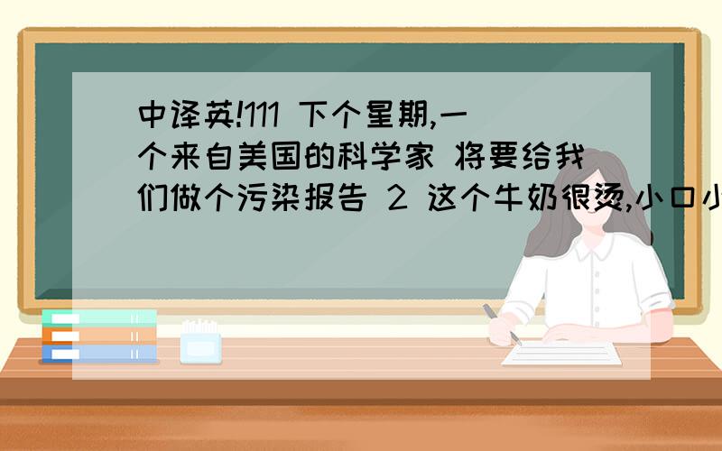 中译英!111 下个星期,一个来自美国的科学家 将要给我们做个污染报告 2 这个牛奶很烫,小口小口的喝 3 树木能够吸收空气中的有害气体,并放出氧气 4 人民广场的占地面积大约5.5公顷 5 你们可