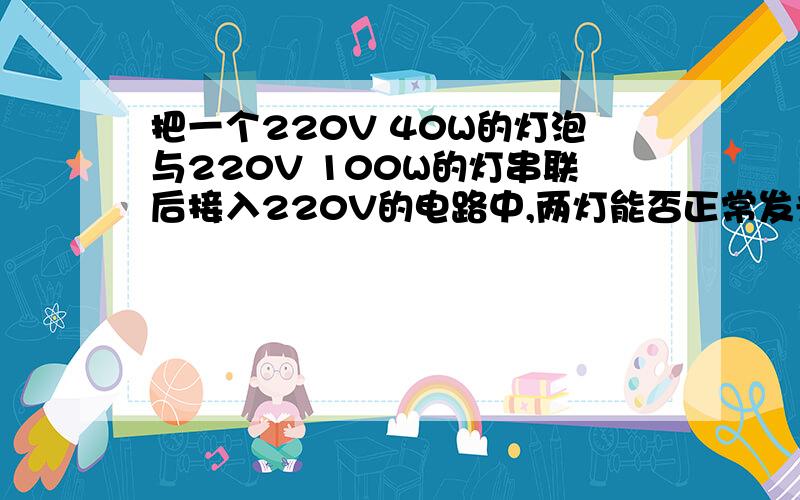 把一个220V 40W的灯泡与220V 100W的灯串联后接入220V的电路中,两灯能否正常发光?为什么?哪盏灯较亮?